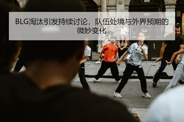 BLG淘汰引发持续讨论，队伍处境与外界预期的微妙变化